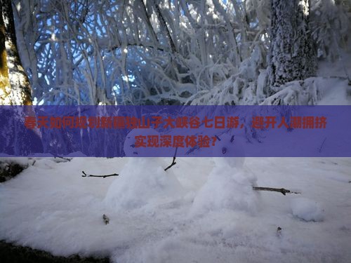 春天如何规划新疆独山子大峡谷七日游，避开人潮拥挤实现深度体验？