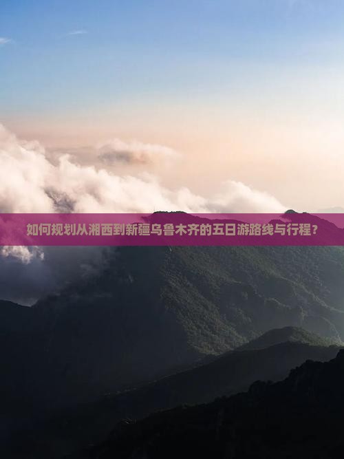 如何规划从湘西到新疆乌鲁木齐的五日游路线与行程？
