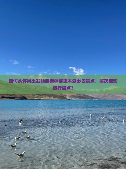 如何从许昌出发畅游新疆赛里木湖必去景点，解决哪些旅行痛点？