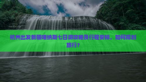 杭州出发新疆喀纳斯七日游攻略及行程安排，如何规划旅行？