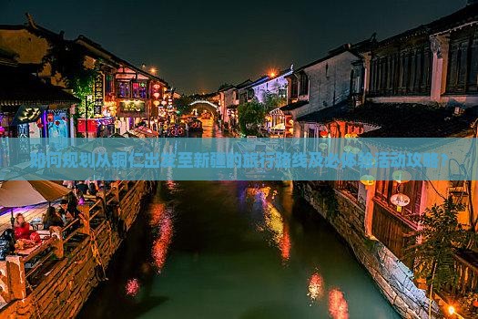 如何规划从铜仁出发至新疆的旅行路线及必体验活动攻略？