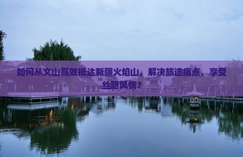 如何从文山高效抵达新疆火焰山，解决旅途痛点，享受丝路风情？
