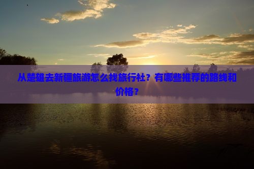 从楚雄去新疆旅游怎么找旅行社？有哪些推荐的路线和价格？