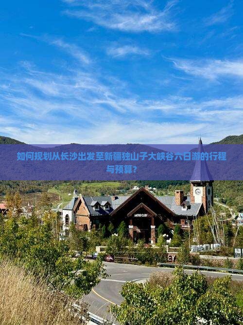 如何规划从长沙出发至新疆独山子大峡谷六日游的行程与预算？
