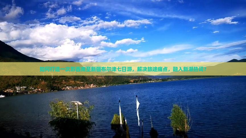 如何打造一次黔西南至新疆布尔津七日游，解决旅途痛点，融入新潮热词？