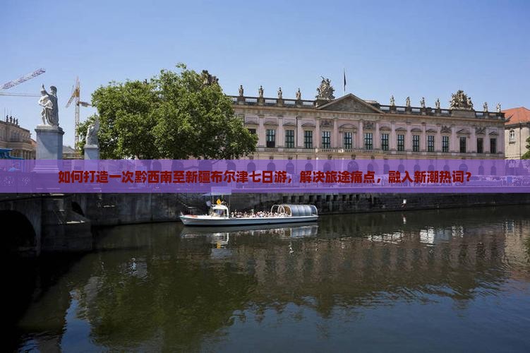 如何打造一次黔西南至新疆布尔津七日游，解决旅途痛点，融入新潮热词？