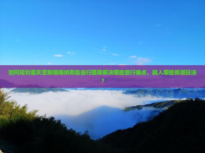 如何规划重庆至新疆喀纳斯自由行路犀解决哪些旅行痛点，融入哪些新潮玩法？