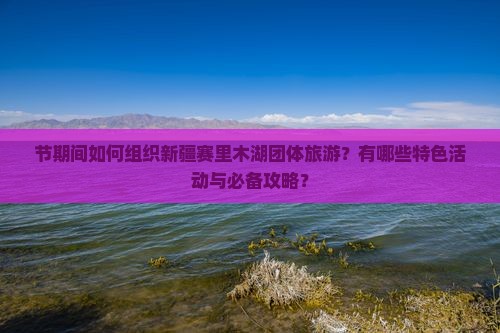 节期间如何组织新疆赛里木湖团体旅游？有哪些特色活动与必备攻略？