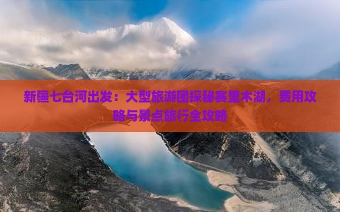 新疆七台河出发：大型旅游团探秘赛里木湖，费用攻略与景点旅行全攻略