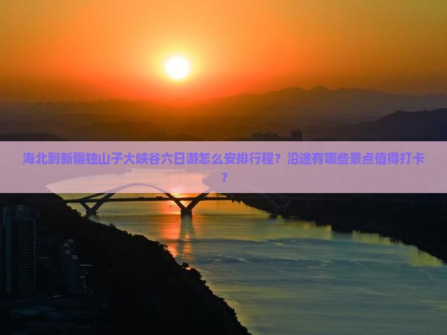 海北到新疆独山子大峡谷六日游怎么安排行程？沿途有哪些景点值得打卡？