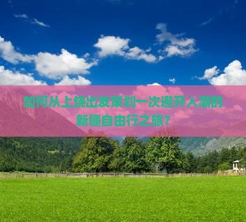 如何从上饶出发策划一次避开人潮的新疆自由行之旅？