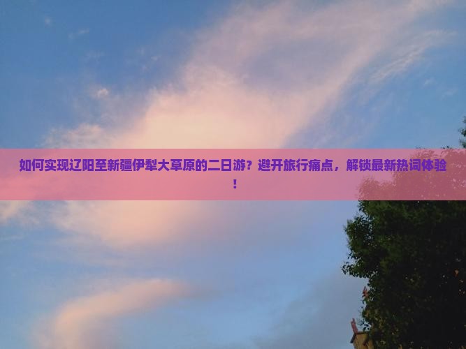 如何实现辽阳至新疆伊犁大草原的二日游？避开旅行痛点，解锁最新热词体验！