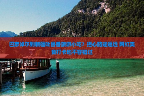 巴彦淖尔到新疆吐鲁番旅游小吃？担心路途遥远+网红美食打卡地不容错过