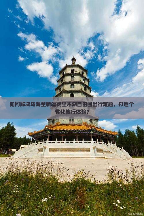 如何解决乌海至新疆赛里木湖自由团出行难题，打造个性化旅行体验？