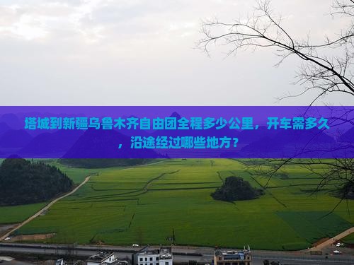 塔城到新疆乌鲁木齐自由团全程多少公里，开车需多久，沿途经过哪些地方？