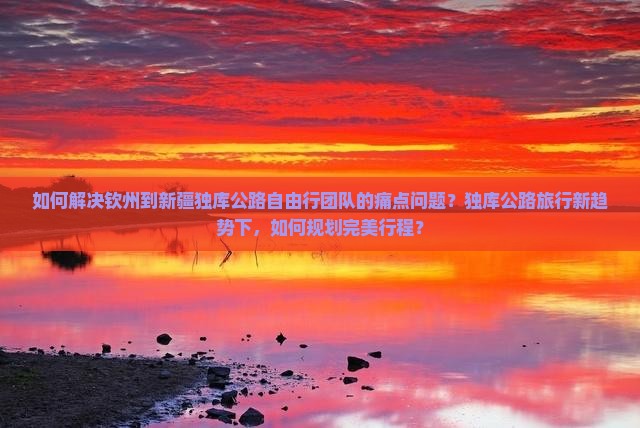 如何解决钦州到新疆独库公路自由行团队的痛点问题？独库公路旅行新趋势下，如何规划完美行程？