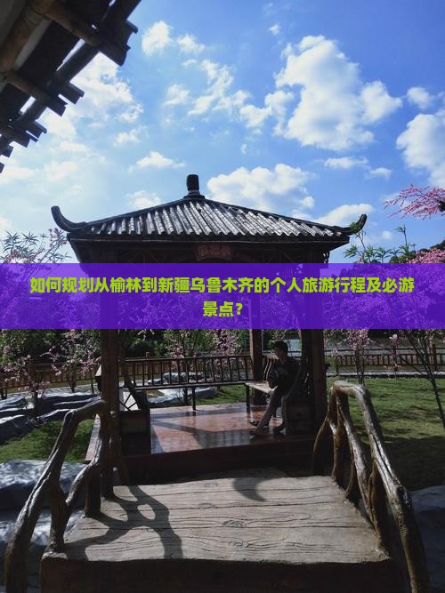 如何规划从榆林到新疆乌鲁木齐的个人旅游行程及必游景点？