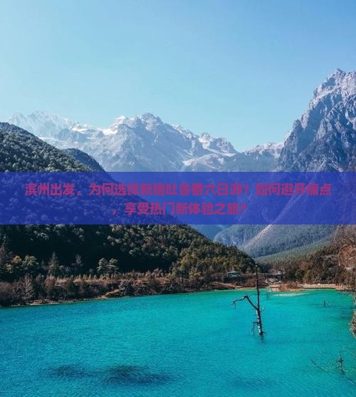 滨州出发，为何选择新疆吐鲁番六日游？如何避开痛点，享受热门新体验之旅？