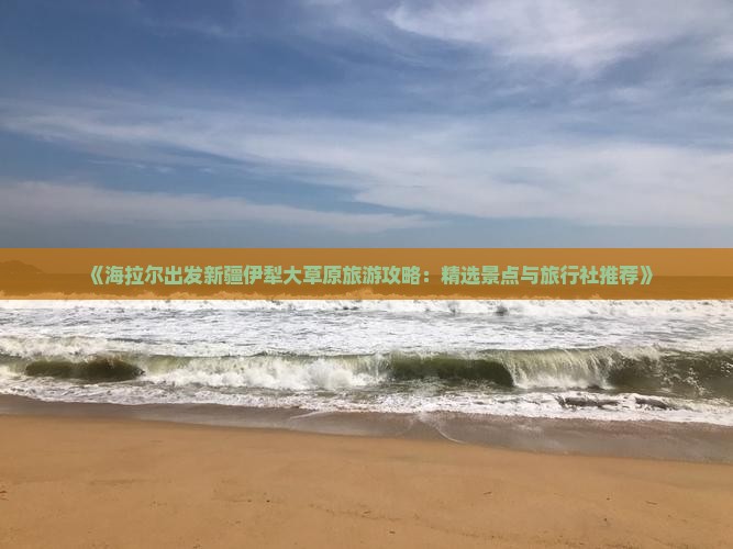 《海拉尔出发新疆伊犁大草原旅游攻略：精选景点与旅行社推荐》