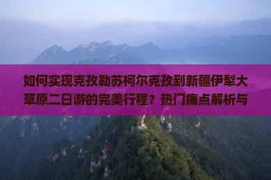 如何实现克孜勒苏柯尔克孜到新疆伊犁大草原二日游的完美行程？热门痛点解析与最新玩法攻略！