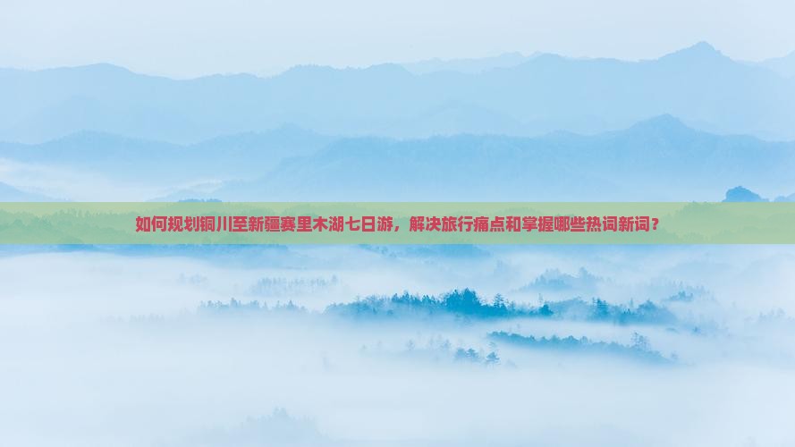如何规划铜川至新疆赛里木湖七日游，解决旅行痛点和掌握哪些热词新词？