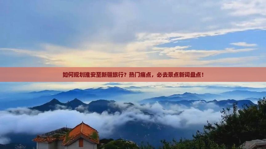 如何规划淮安至新疆旅行？热门痛点，必去景点新词盘点！