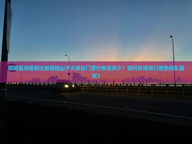 鄢陵县游客前往新疆独山子大峡谷门票价格是多少？如何在线预订避免排队困扰？