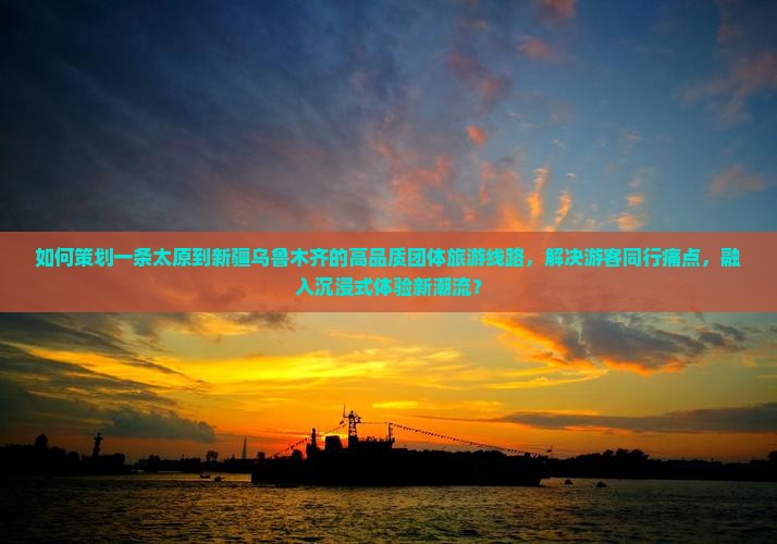 如何策划一条太原到新疆乌鲁木齐的高品质团体旅游线路，解决游客同行痛点，融入沉浸式体验新潮流？