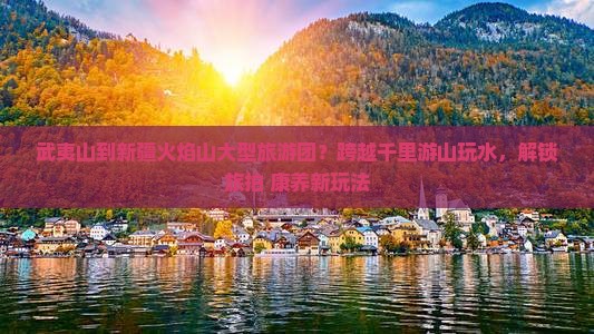 武夷山到新疆火焰山大型旅游团？跨越千里游山玩水，解锁旅拍+康养新玩法