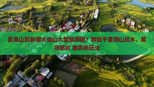 武夷山到新疆火焰山大型旅游团？跨越千里游山玩水，解锁旅拍+康养新玩法