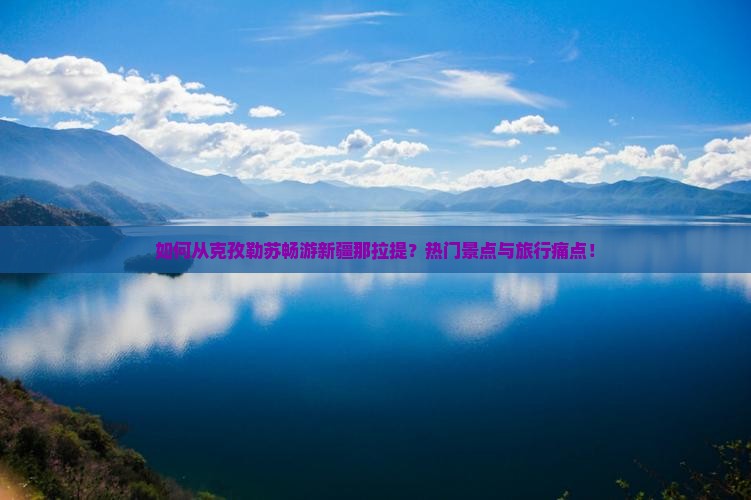 如何从克孜勒苏畅游新疆那拉提？热门景点与旅行痛点！