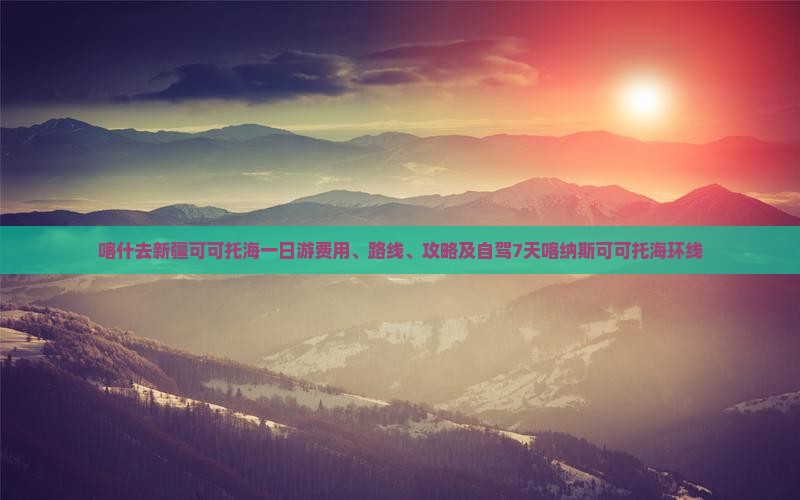 喀什去新疆可可托海一日游费用、路线、攻略及自驾7天喀纳斯可可托海环线