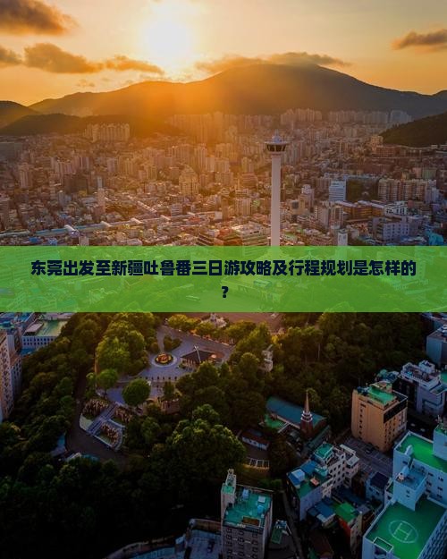 东莞出发至新疆吐鲁番三日游攻略及行程规划是怎样的？