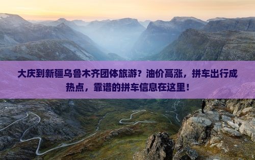 大庆到新疆乌鲁木齐团体旅游？油价高涨，拼车出行成热点，靠谱的拼车信息在这里！