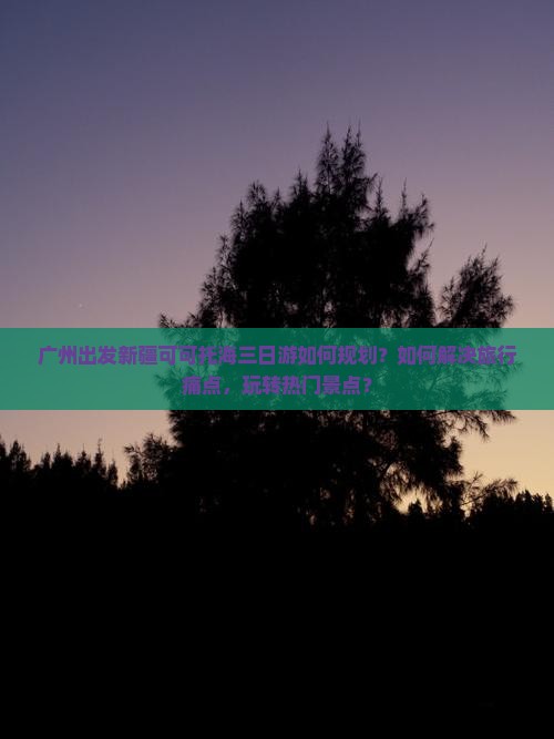 广州出发新疆可可托海三日游如何规划？如何解决旅行痛点，玩转热门景点？