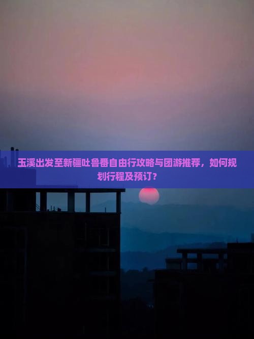 玉溪出发至新疆吐鲁番自由行攻略与团游推荐，如何规划行程及预订？