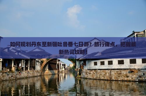 如何规划丹东至新疆吐鲁番七日游？旅行痛点，把握最新热词攻略！