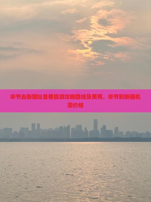 毕节去新疆吐鲁番旅游攻略路线及费用，毕节到新疆机票价格