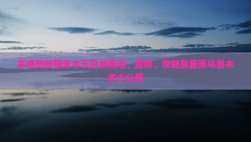 孝感到新疆禾木五日游费用、路线、攻略及距离乌鲁木多少公里
