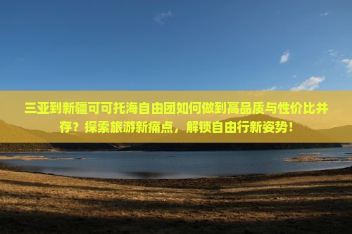 三亚到新疆可可托海自由团如何做到高品质与性价比并存？探索旅游新痛点，解锁自由行新姿势！