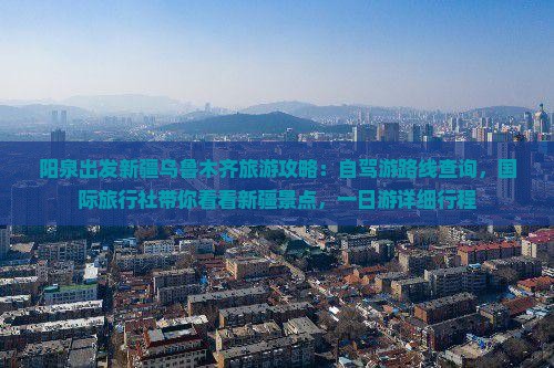 阳泉出发新疆乌鲁木齐旅游攻略：自驾游路线查询，国际旅行社带你看看新疆景点，一日游详细行程