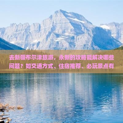 去新疆布尔津旅游，永新的攻略能解决哪些问题？如交通方式、住宿推荐、必玩景点有什么？