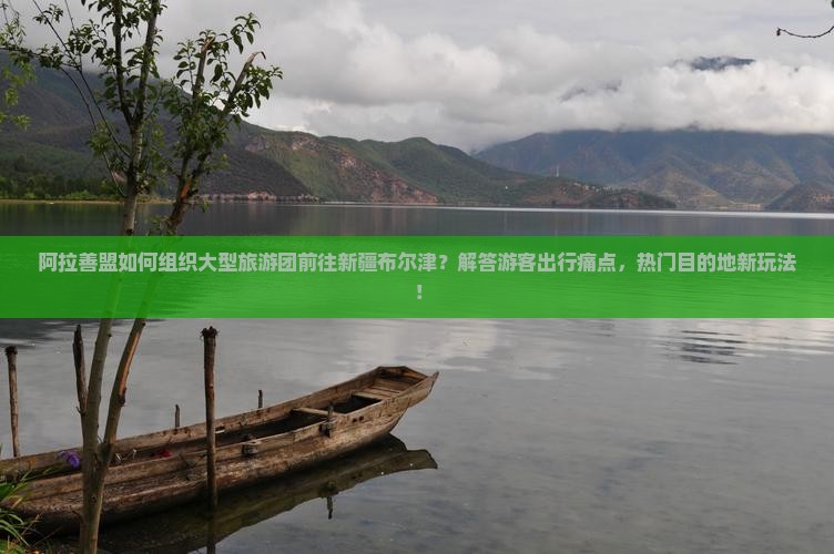 阿拉善盟如何组织大型旅游团前往新疆布尔津？解答游客出行痛点，热门目的地新玩法！