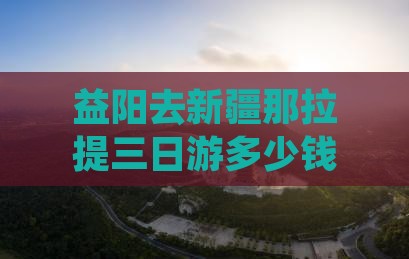 益阳去新疆那拉提三日游多少钱、攻略、路线