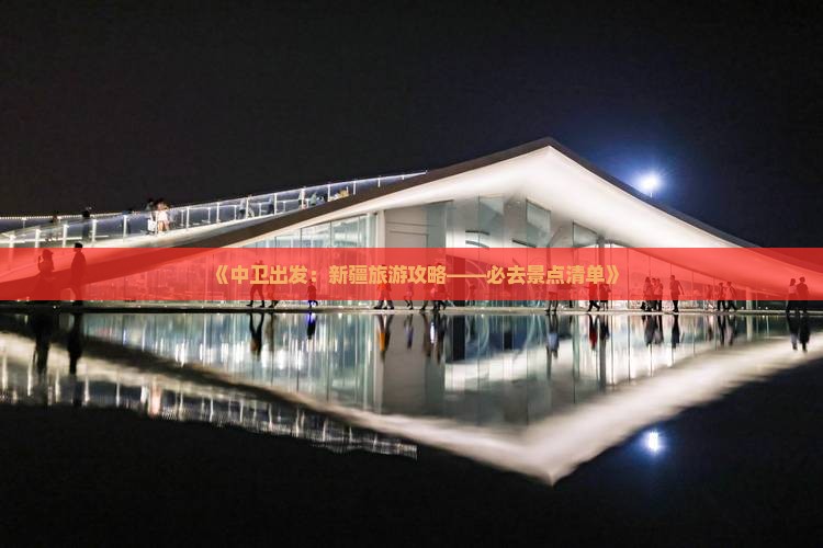 《中卫出发：新疆旅游攻略——必去景点清单》