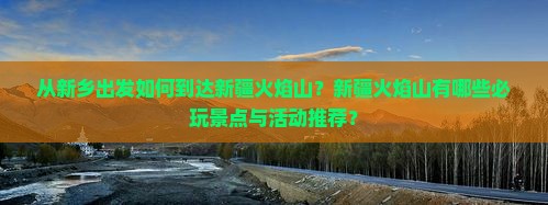 从新乡出发如何到达新疆火焰山？新疆火焰山有哪些必玩景点与活动推荐？