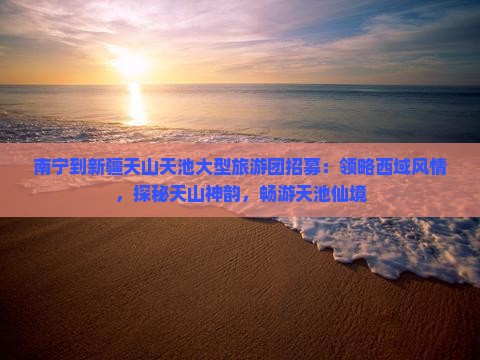 南宁到新疆天山天池大型旅游团招募：领略西域风情，探秘天山神韵，畅游天池仙境