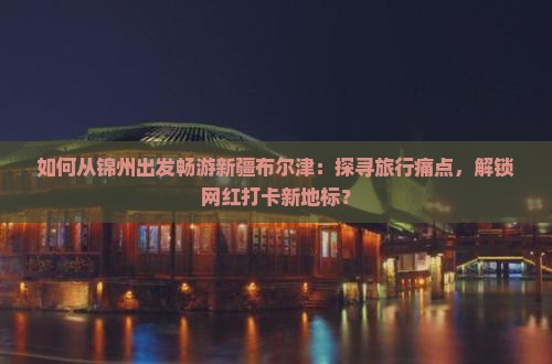 如何从锦州出发畅游新疆布尔津：探寻旅行痛点，解锁网红打卡新地标？