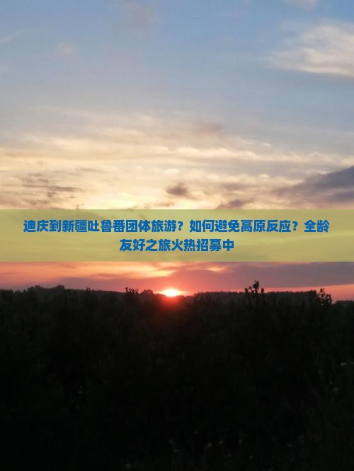 迪庆到新疆吐鲁番团体旅游？如何避免高原反应？全龄友好之旅火热招募中