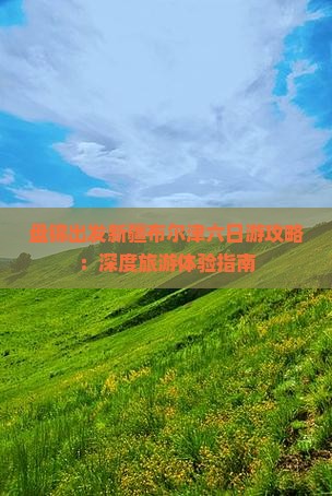 盘锦出发新疆布尔津六日游攻略：深度旅游体验指南